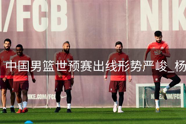 中国男篮世预赛出线形势严峻 杨瀚森紧急归队备战关键战役