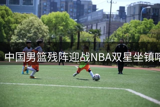中国男篮残阵迎战NBA双星坐镇喀麦隆 三大看点引爆海口热身赛