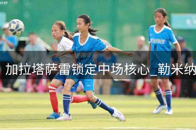 加拉塔萨雷锁定中场核心 勒米纳续约加薪留守