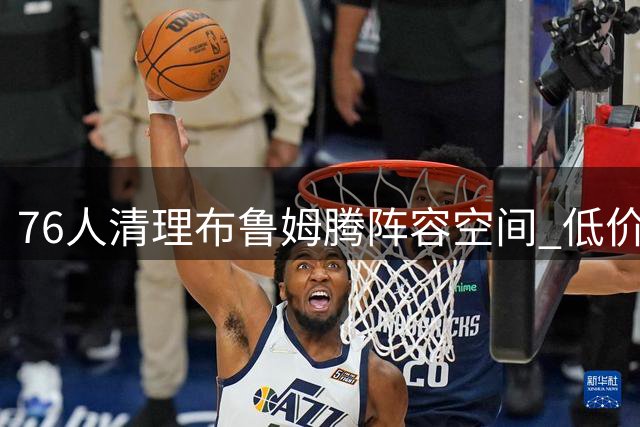 76人清理布鲁姆腾阵容空间 低价签约波普补强后卫线